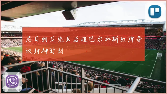 尼日利亚先丢后追巴尔加斯红牌争议封神时刻