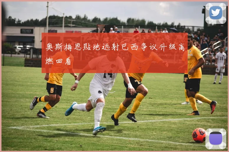 奥斯梅恩贴地远射巴西争议升级高燃回看