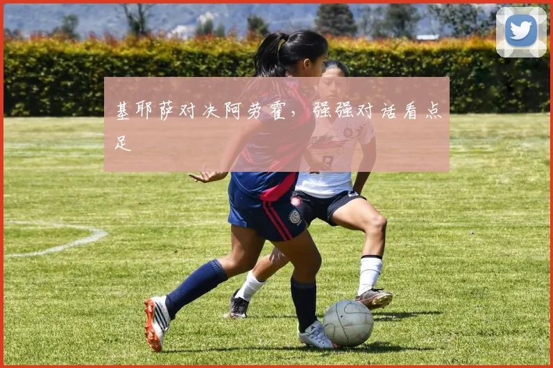 基耶萨对决阿劳霍，强强对话看点足