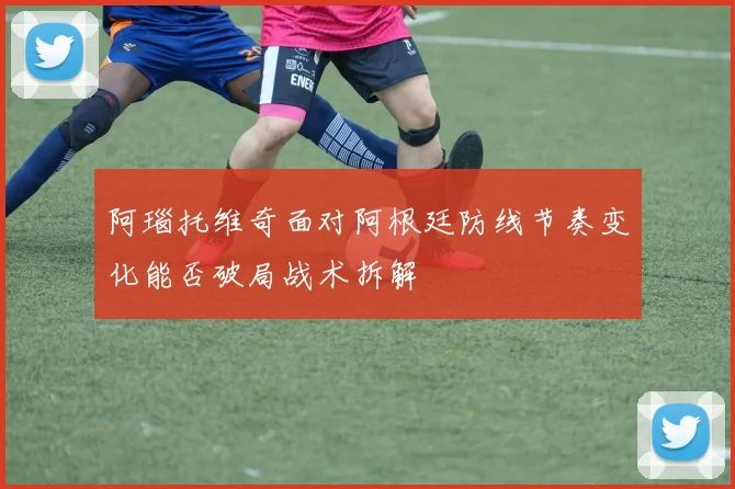 阿瑙托维奇面对阿根廷防线节奏变化能否破局战术拆解