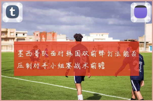 墨西哥队面对韩国双前锋打法能否压制对手小组赛战术前瞻