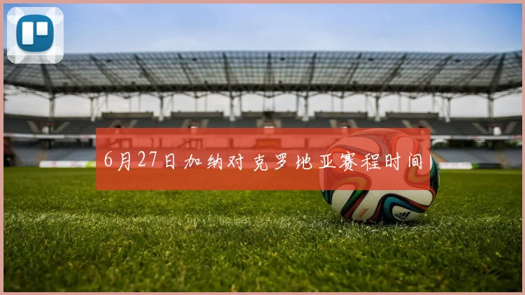 6月27日加纳对克罗地亚赛程时间