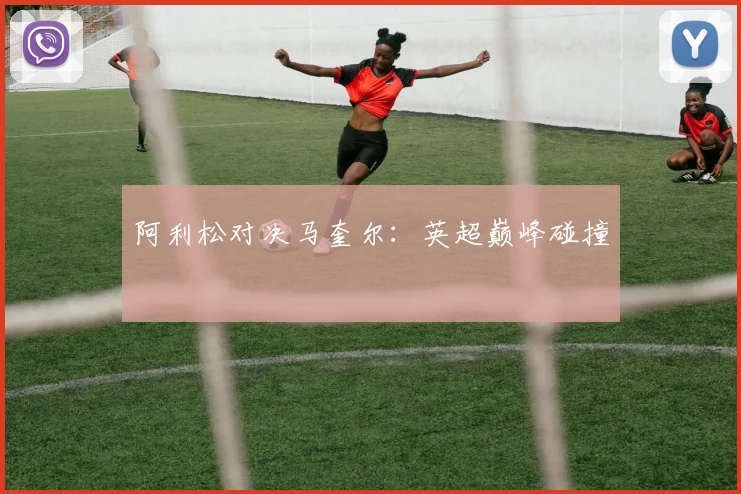 阿利松对决马奎尔：英超巅峰碰撞
