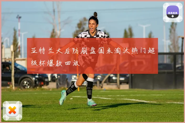 亚特兰大后防崩盘国米淘汰热门超级杯爆款回放