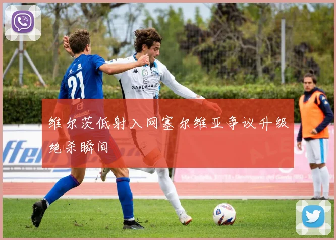 维尔茨低射入网塞尔维亚争议升级绝杀瞬间