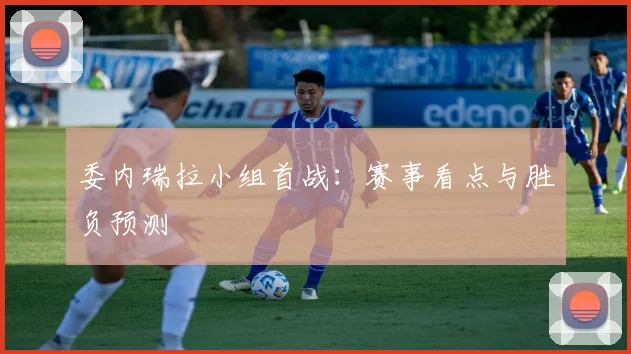 委内瑞拉小组首战：赛事看点与胜负预测