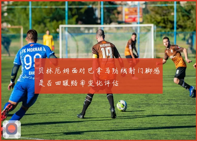 贝林厄姆面对巴拿马防线射门脚感是否回暖赔率变化评估