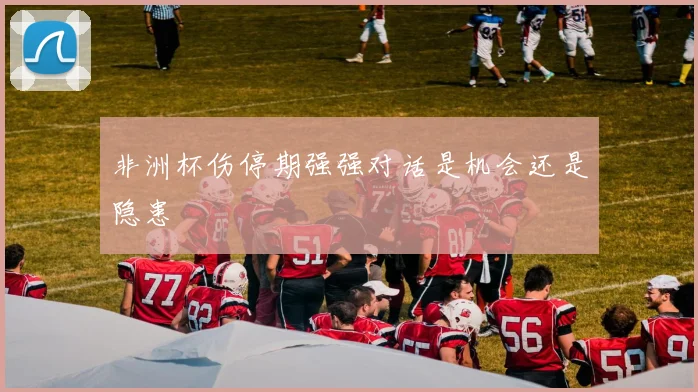 非洲杯伤停期强强对话是机会还是隐患