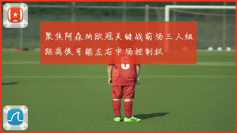 聚焦阿森纳欧冠关键战前场三人组距离很可能左右中场控制权