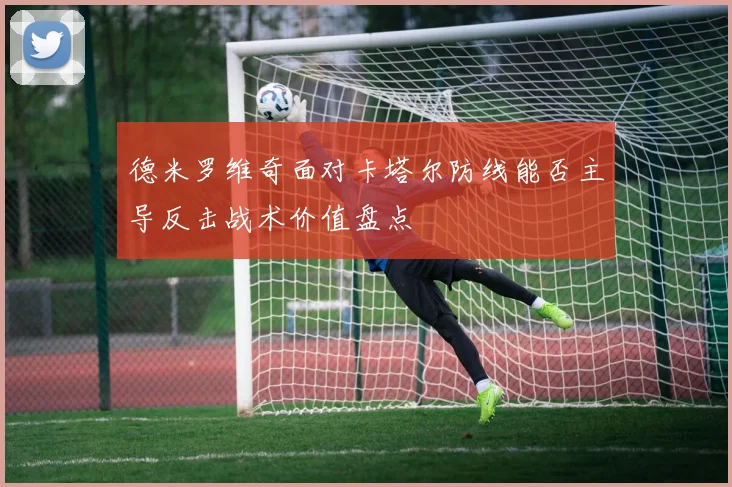 德米罗维奇面对卡塔尔防线能否主导反击战术价值盘点