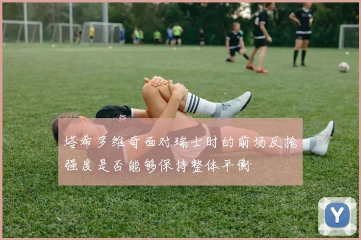 塔希罗维奇面对瑞士时的前场反抢强度是否能够保持整体平衡