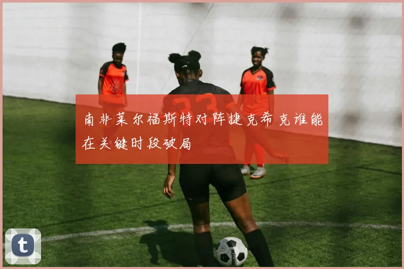 南非莱尔福斯特对阵捷克希克谁能在关键时段破局