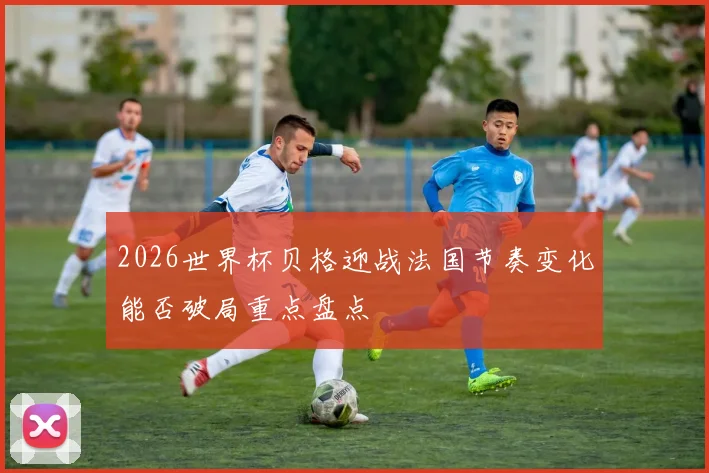 2026世界杯贝格迎战法国节奏变化能否破局重点盘点