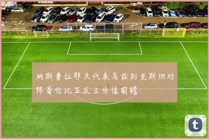 纳斯鲁拉耶夫代表乌兹别克斯坦对阵哥伦比亚反击价值前瞻