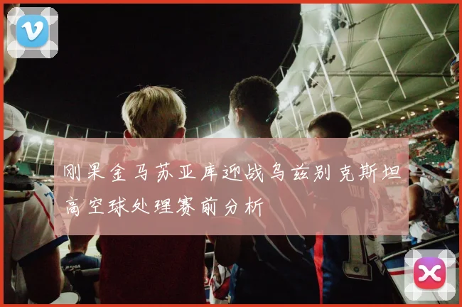 刚果金马苏亚库迎战乌兹别克斯坦高空球处理赛前分析