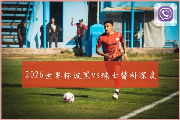 2026世界杯波黑vs瑞士替补深度