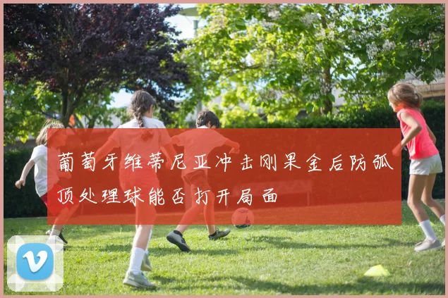 葡萄牙维蒂尼亚冲击刚果金后防弧顶处理球能否打开局面