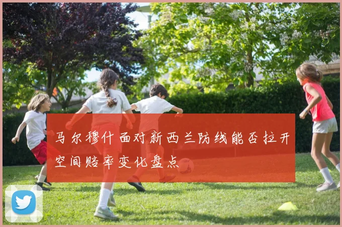 马尔穆什面对新西兰防线能否拉开空间赔率变化盘点