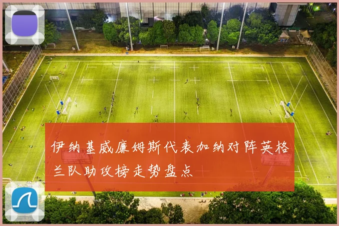 伊纳基威廉姆斯代表加纳对阵英格兰队助攻榜走势盘点