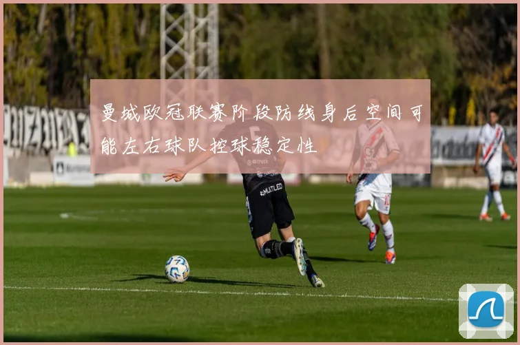 曼城欧冠联赛阶段防线身后空间可能左右球队控球稳定性
