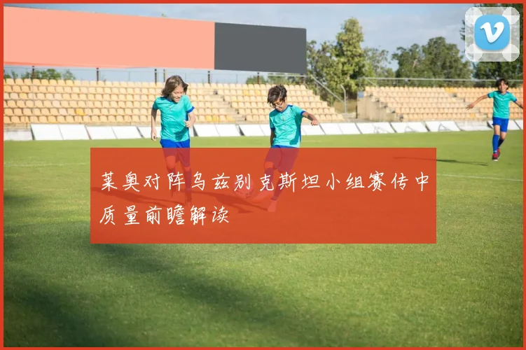 莱奥对阵乌兹别克斯坦小组赛传中质量前瞻解读