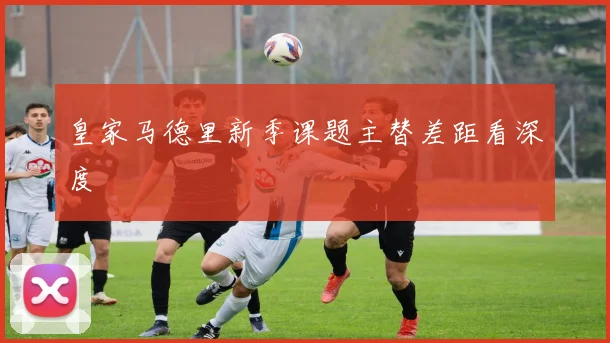 皇家马德里新季课题主替差距看深度
