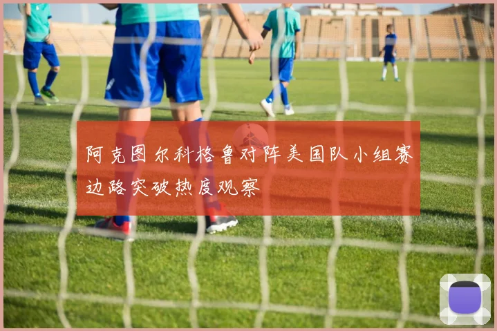 阿克图尔科格鲁对阵美国队小组赛边路突破热度观察