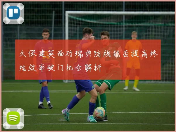 久保建英面对瑞典防线能否提高终结效率破门机会解析