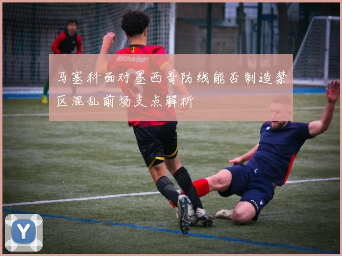 马塞科面对墨西哥防线能否制造禁区混乱前场支点解析