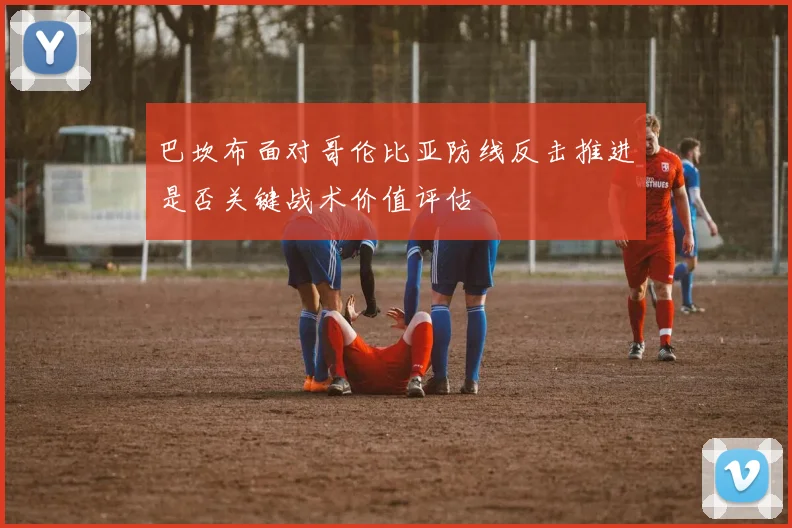 巴坎布面对哥伦比亚防线反击推进是否关键战术价值评估