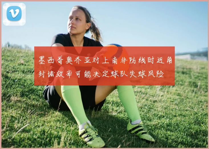 墨西哥奥乔亚对上南非防线时近角封堵效率可能决定球队失球风险