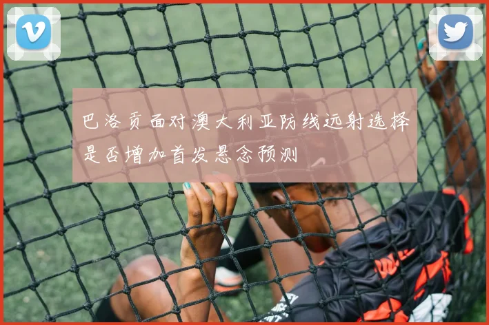 巴洛贡面对澳大利亚防线远射选择是否增加首发悬念预测