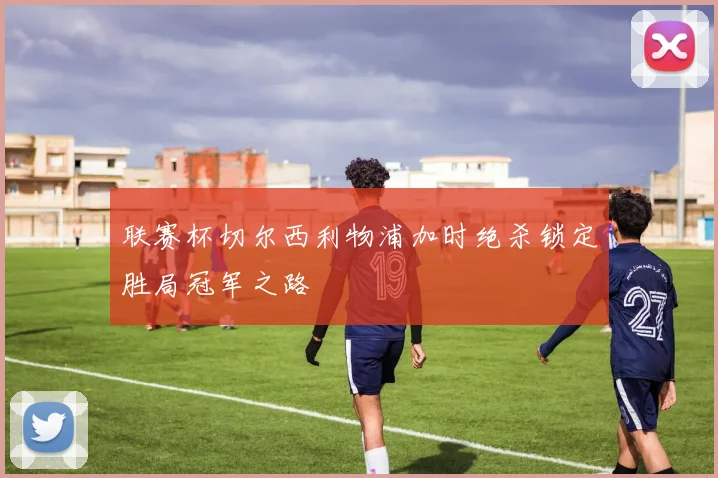 联赛杯切尔西利物浦加时绝杀锁定胜局冠军之路
