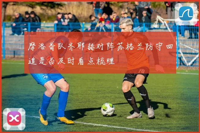 摩洛哥队齐耶赫对阵苏格兰防守回追是否及时看点梳理