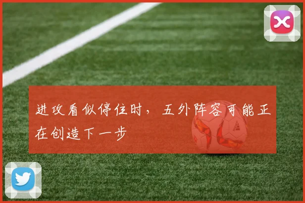 进攻看似停住时，五外阵容可能正在创造下一步