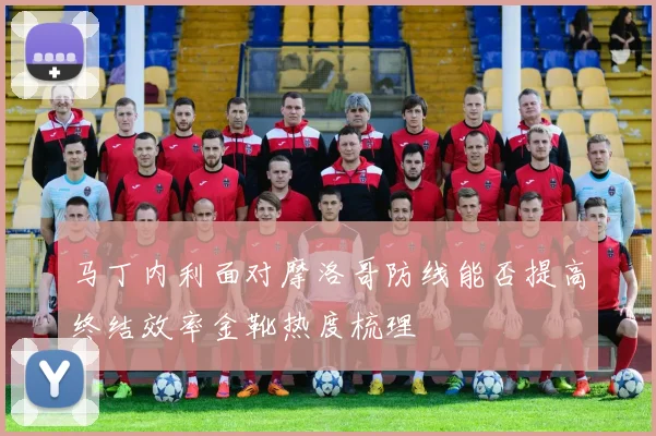 马丁内利面对摩洛哥防线能否提高终结效率金靴热度梳理