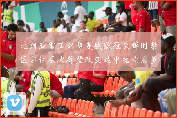 比利亚雷亚尔与曼城欧冠交锋时禁区占位层次有望改变边中结合质量