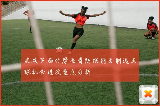 皮埃罗面对摩洛哥防线能否制造点球机会进攻重点分析