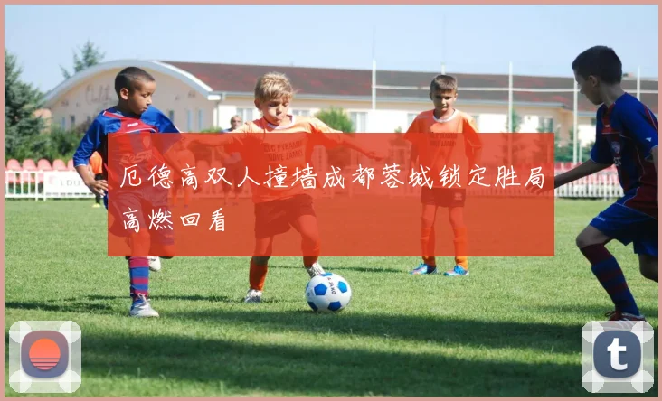 厄德高双人撞墙成都蓉城锁定胜局高燃回看