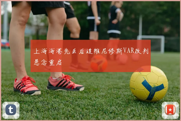 上海海港先丢后追维尼修斯VAR改判悬念重启
