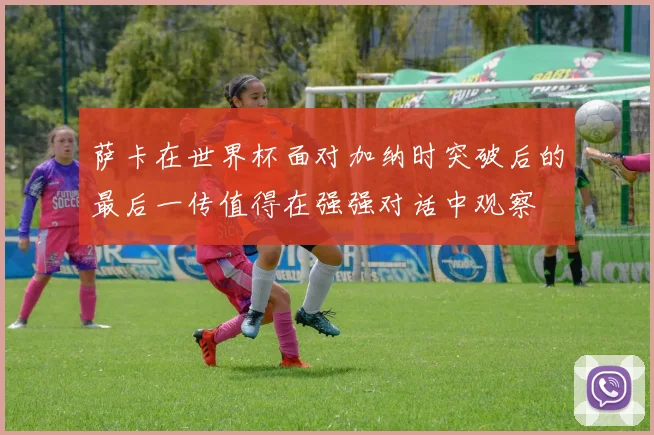 萨卡在世界杯面对加纳时突破后的最后一传值得在强强对话中观察