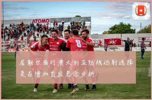 居勒尔面对澳大利亚防线远射选择是否增加首发悬念分析