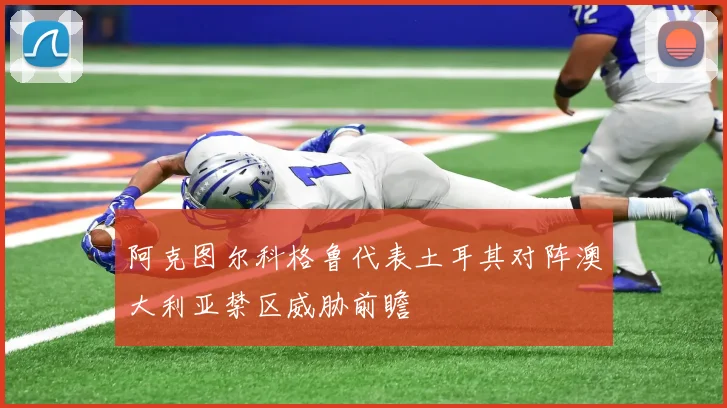 阿克图尔科格鲁代表土耳其对阵澳大利亚禁区威胁前瞻