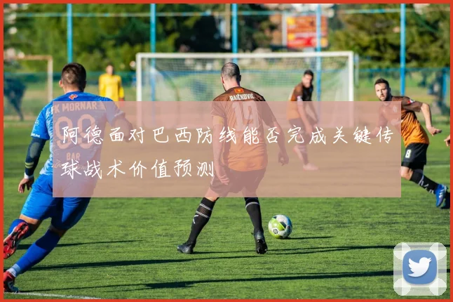 阿德面对巴西防线能否完成关键传球战术价值预测